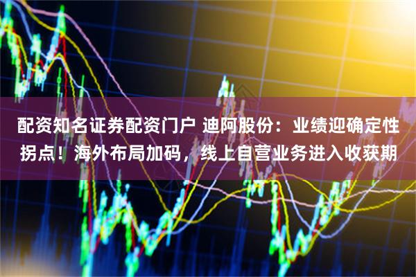 配资知名证券配资门户 迪阿股份：业绩迎确定性拐点！海外布局加码，线上自营业务进入收获期