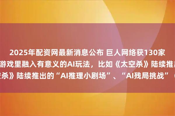 2025年配资网最新消息公布 巨人网络获130家机构调研：公司在现有的游戏里融入有意义的AI玩法，比如《太空杀》陆续推出的“AI推理小剧场”、“AI残局挑战”（附调研问答）