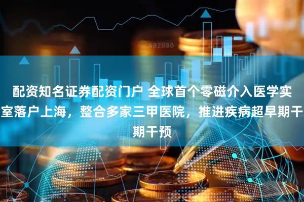 配资知名证券配资门户 全球首个零磁介入医学实验室落户上海，整合多家三甲医院，推进疾病超早期干预