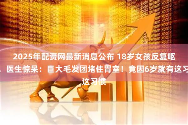 2025年配资网最新消息公布 18岁女孩反复呕血，医生惊呆：巨大毛发团堵住胃室！竟因6岁就有这习惯