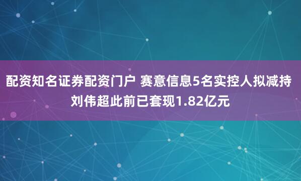 配资知名证券配资门户 赛意信息5名实控人拟减持 刘伟超此前已套现1.82亿元