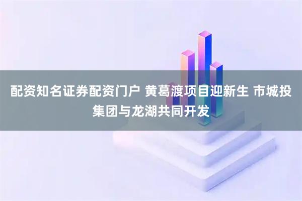 配资知名证券配资门户 黄葛渡项目迎新生 市城投集团与龙湖共同开发