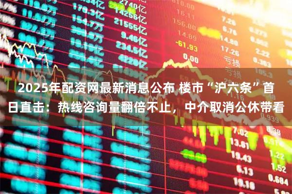 2025年配资网最新消息公布 楼市“沪六条”首日直击：热线咨询量翻倍不止，中介取消公休带看