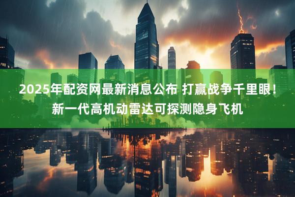 2025年配资网最新消息公布 打赢战争千里眼！新一代高机动雷达可探测隐身飞机