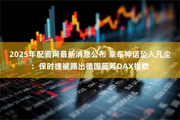 2025年配资网最新消息公布 豪车神话坠入凡尘：保时捷被踢出德国蓝筹DAX指数