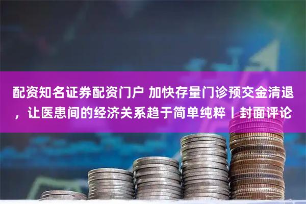 配资知名证券配资门户 加快存量门诊预交金清退，让医患间的经济关系趋于简单纯粹丨封面评论