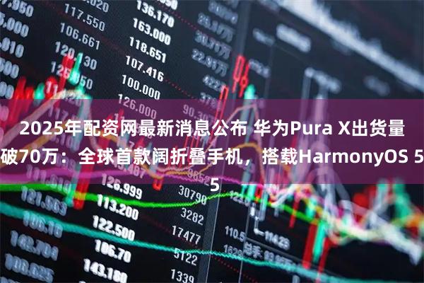 2025年配资网最新消息公布 华为Pura X出货量破70万：全球首款阔折叠手机，搭载HarmonyOS 5