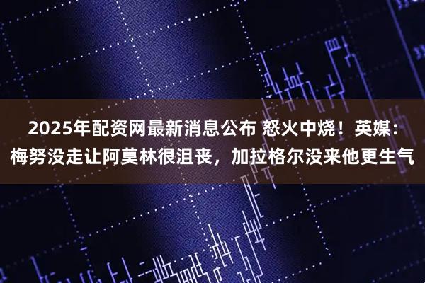 2025年配资网最新消息公布 怒火中烧！英媒：梅努没走让阿莫林很沮丧，加拉格尔没来他更生气