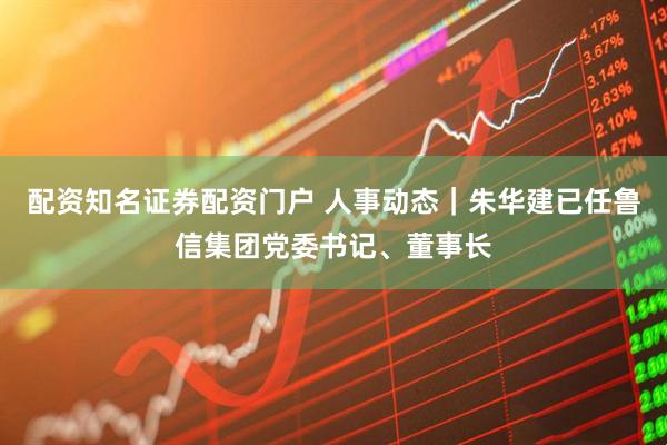 配资知名证券配资门户 人事动态｜朱华建已任鲁信集团党委书记、董事长
