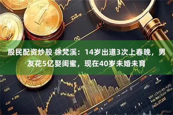 股民配资炒股 徐梵溪：14岁出道3次上春晚，男友花5亿娶闺蜜，现在40岁未婚未育