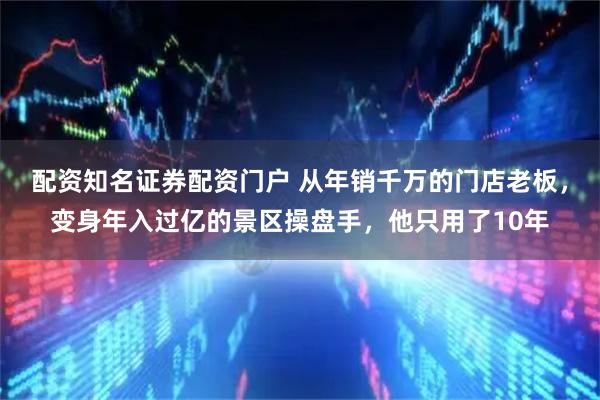 配资知名证券配资门户 从年销千万的门店老板，变身年入过亿的景区操盘手，他只用了10年