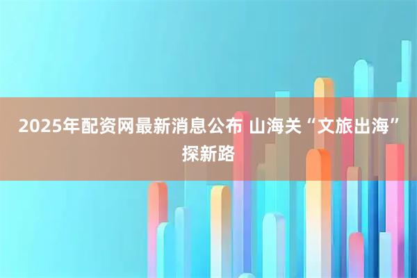 2025年配资网最新消息公布 山海关“文旅出海”探新路
