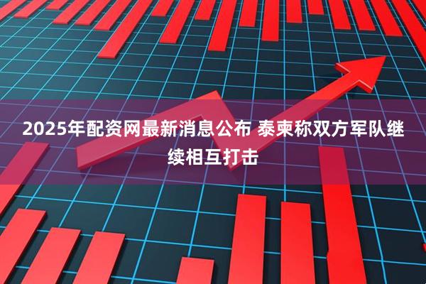 2025年配资网最新消息公布 泰柬称双方军队继续相互打击