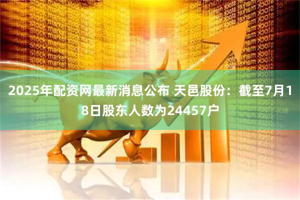 2025年配资网最新消息公布 天邑股份：截至7月18日股东人数为24457户
