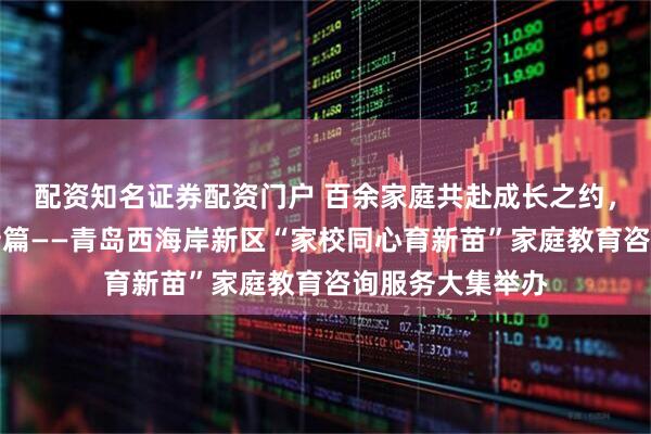 配资知名证券配资门户 百余家庭共赴成长之约，家校共育再谱新篇——青岛西海岸新区“家校同心育新苗”家庭教育咨询服务大集举办