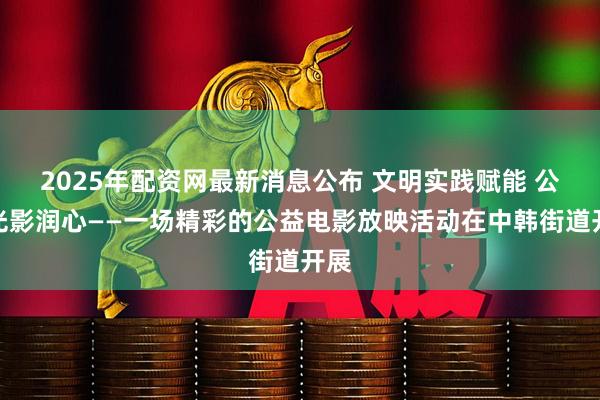 2025年配资网最新消息公布 文明实践赋能 公益光影润心——一场精彩的公益电影放映活动在中韩街道开展