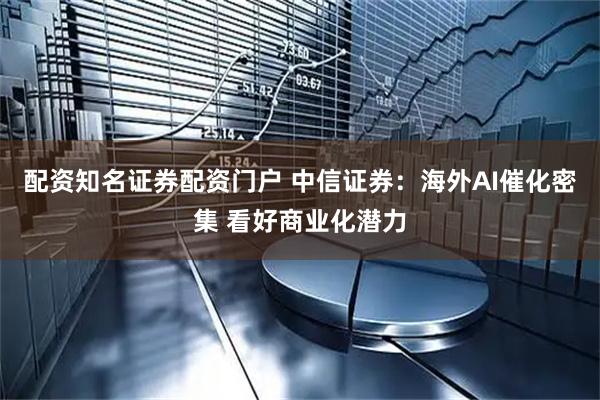 配资知名证券配资门户 中信证券：海外AI催化密集 看好商业化潜力