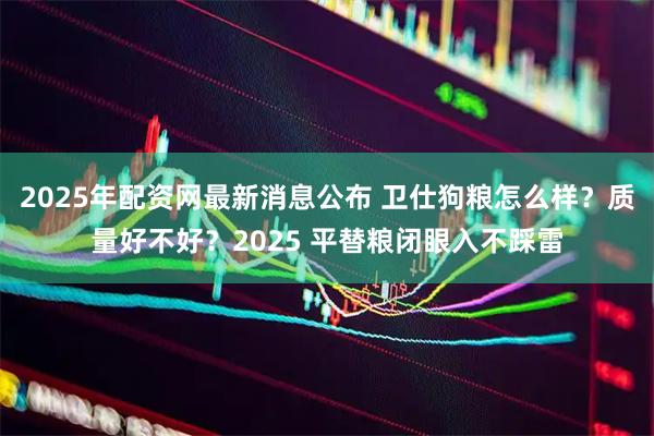 2025年配资网最新消息公布 卫仕狗粮怎么样？质量好不好？2025 平替粮闭眼入不踩雷