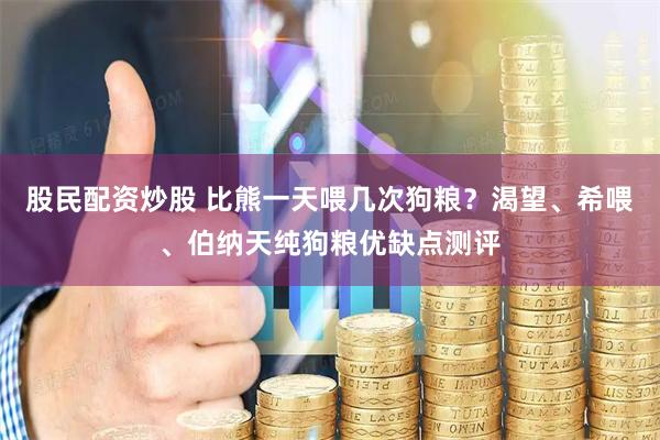 股民配资炒股 比熊一天喂几次狗粮？渴望、希喂、伯纳天纯狗粮优缺点测评