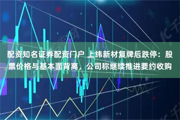 配资知名证券配资门户 上纬新材复牌后跌停：股票价格与基本面背离，公司称继续推进要约收购