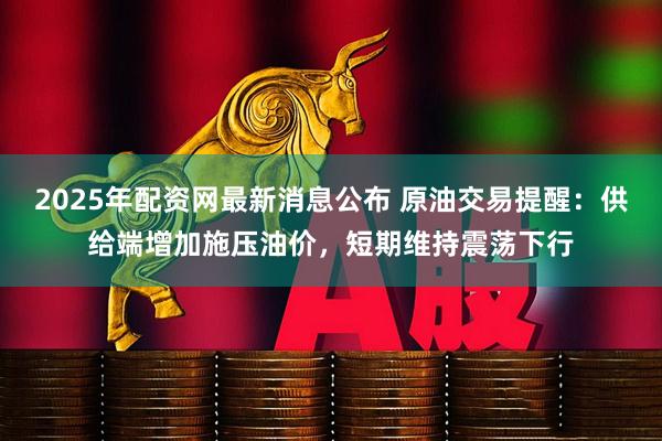2025年配资网最新消息公布 原油交易提醒：供给端增加施压油价，短期维持震荡下行