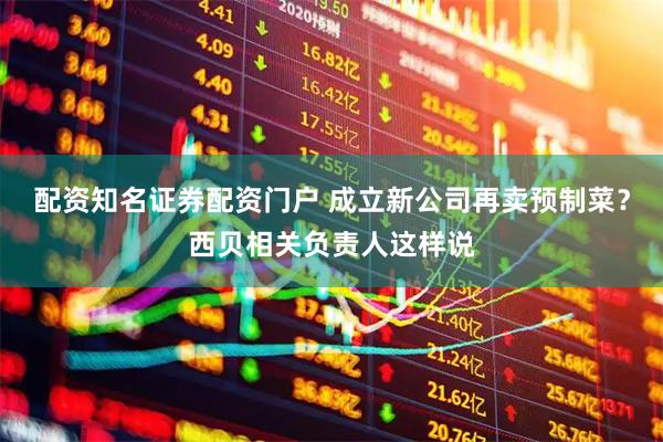 配资知名证券配资门户 成立新公司再卖预制菜？西贝相关负责人这样说