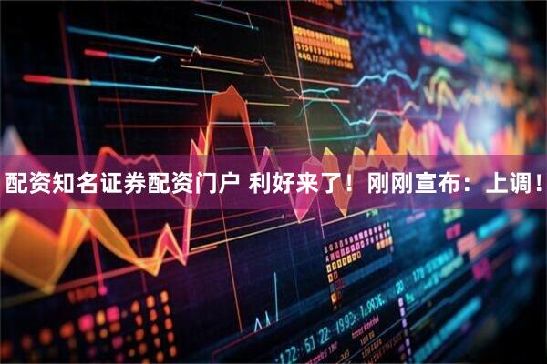 配资知名证券配资门户 利好来了！刚刚宣布：上调！