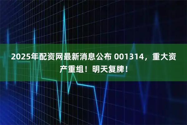 2025年配资网最新消息公布 001314，重大资产重组！明天复牌！