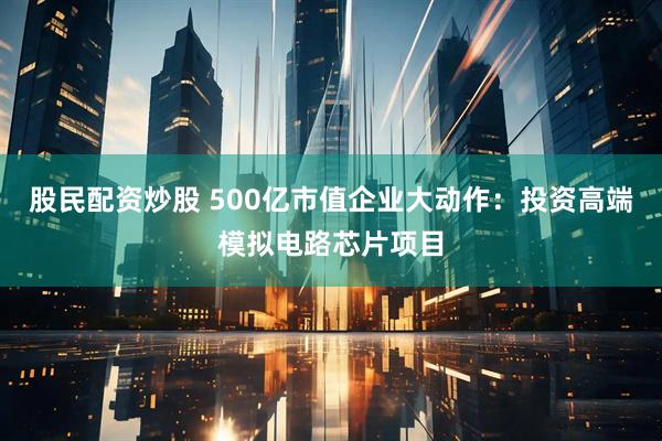 股民配资炒股 500亿市值企业大动作：投资高端模拟电路芯片项目
