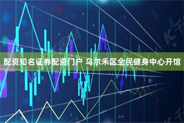 配资知名证券配资门户 乌尔禾区全民健身中心开馆