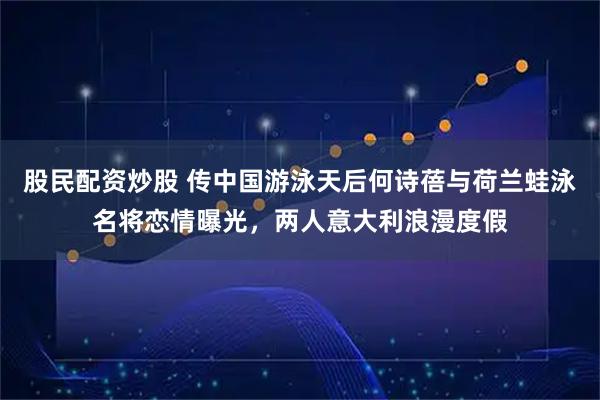 股民配资炒股 传中国游泳天后何诗蓓与荷兰蛙泳名将恋情曝光，两人意大利浪漫度假