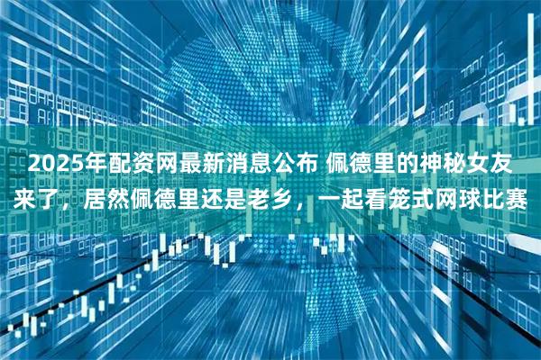 2025年配资网最新消息公布 佩德里的神秘女友来了，居然佩德里还是老乡，一起看笼式网球比赛