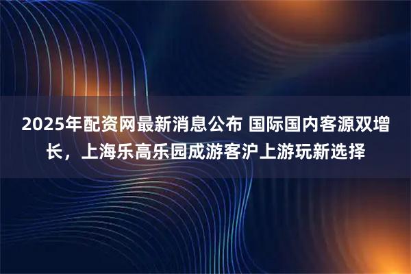 2025年配资网最新消息公布 国际国内客源双增长，上海乐高乐园成游客沪上游玩新选择