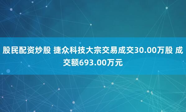 股民配资炒股 捷众科技大宗交易成交30.00万股 成交额693.00万元