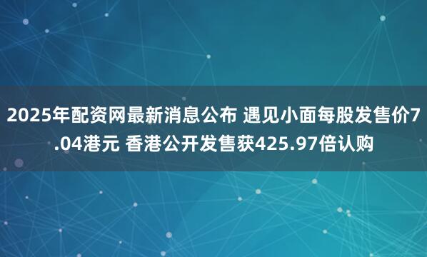 2025年配资网最新消息公布 遇见小面每股发售价7.04港元 香港公开发售获425.97倍认购