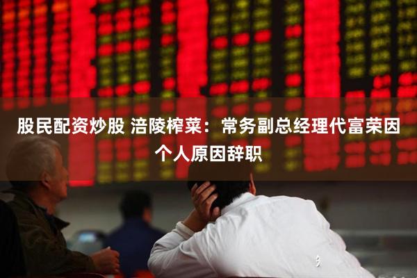 股民配资炒股 涪陵榨菜：常务副总经理代富荣因个人原因辞职