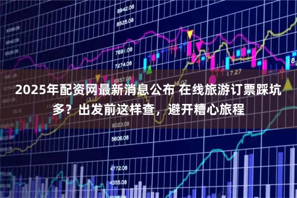 2025年配资网最新消息公布 在线旅游订票踩坑多？出发前这样查，避开糟心旅程