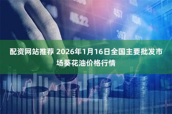 配资网站推荐 2026年1月16日全国主要批发市场葵花油价格行情