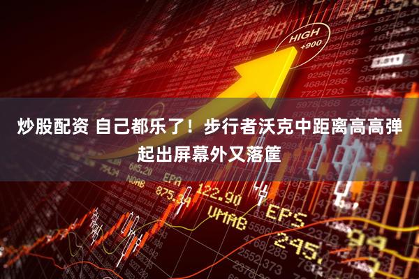 炒股配资 自己都乐了！步行者沃克中距离高高弹起出屏幕外又落筐