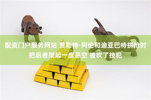 配资门户服务网站 贾勒特·阿伦和迪亚巴特拼抢时把后者架起一度悬空 被吹了技犯