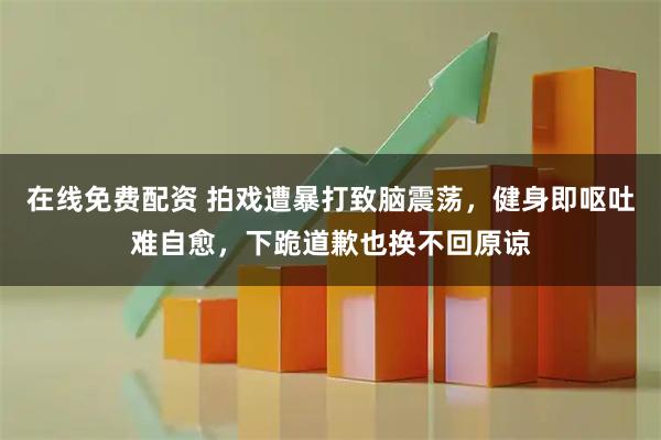 在线免费配资 拍戏遭暴打致脑震荡，健身即呕吐难自愈，下跪道歉也换不回原谅