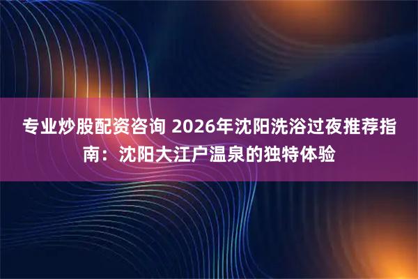 专业炒股配资咨询 2026年沈阳洗浴过夜推荐指南：沈阳大江户温泉的独特体验