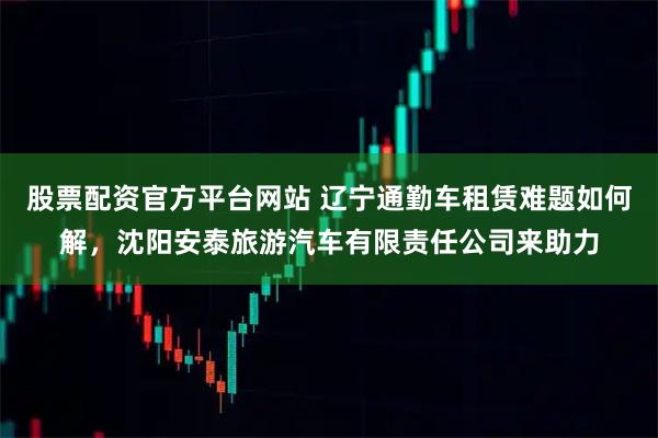 股票配资官方平台网站 辽宁通勤车租赁难题如何解，沈阳安泰旅游汽车有限责任公司来助力