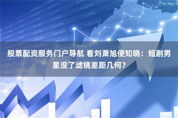 股票配资服务门户导航 看刘萧旭便知晓：短剧男星没了滤镜差距几何？
