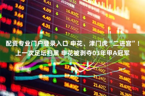 配资专业门户登录入口 申花、津门虎“二进宫”！上一次足坛扫黑 申花被剥夺03年甲A冠军