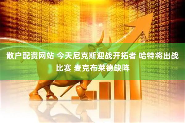 散户配资网站 今天尼克斯迎战开拓者 哈特将出战比赛 麦克布莱德缺阵