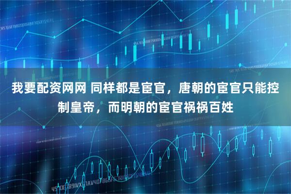 我要配资网网 同样都是宦官，唐朝的宦官只能控制皇帝，而明朝的宦官祸祸百姓