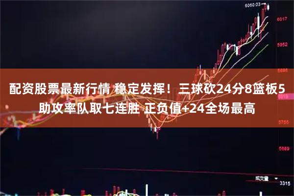 配资股票最新行情 稳定发挥！三球砍24分8篮板5助攻率队取七连胜 正负值+24全场最高