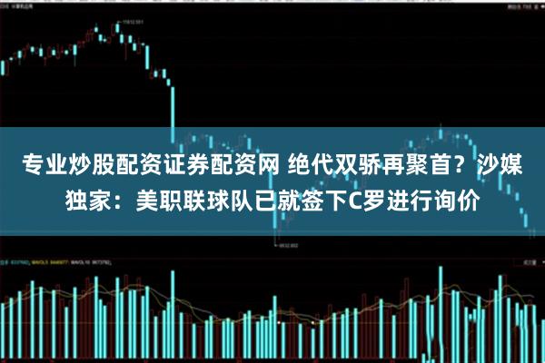 专业炒股配资证券配资网 绝代双骄再聚首？沙媒独家：美职联球队已就签下C罗进行询价