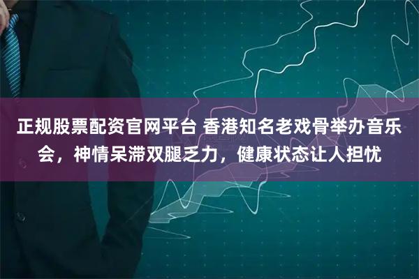 正规股票配资官网平台 香港知名老戏骨举办音乐会，神情呆滞双腿乏力，健康状态让人担忧